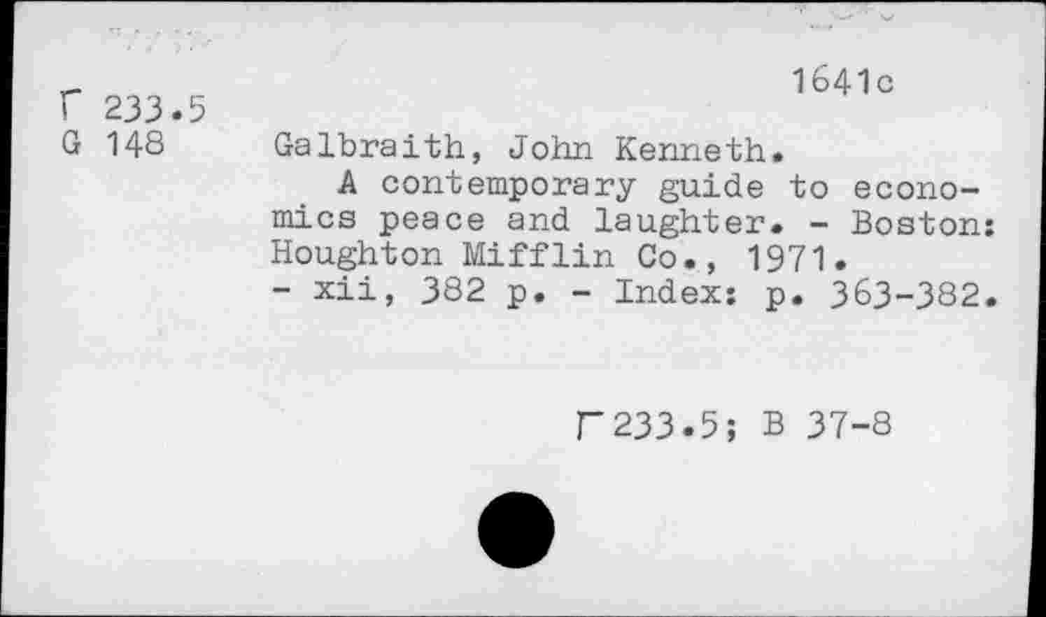 ﻿r 233.5 G 148
1641 c
Galbraith, John Kenneth.
A contemporary guide to economics peace and laughter. - Boston: Houghton Mifflin Co., 1971.
- xii, 382 p. - Index: p. 363-382.
F233.5; B 37-8